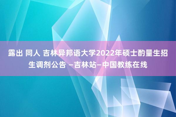 露出 同人 吉林异邦语大学2022年硕士酌量生招生调剂公告 —吉林站—中国教练在线