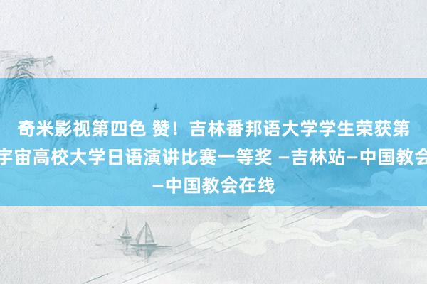 奇米影视第四色 赞！吉林番邦语大学学生荣获第四届宇宙高校大学日语演讲比赛一等奖 —吉林站—中国教会在线