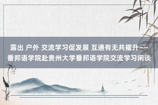 露出 户外 交流学习促发展 互通有无共擢升——番邦语学院赴贵州大学番邦语学院交流学习闲谈