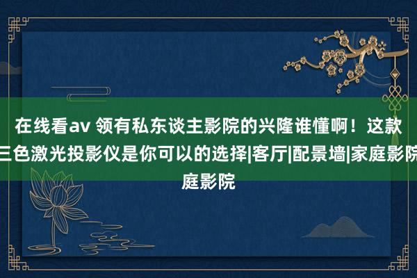 在线看av 领有私东谈主影院的兴隆谁懂啊！这款三色激光投影仪是你可以的选择|客厅|配景墙|家庭影院