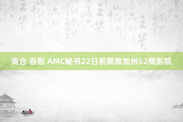 高合 自慰 AMC秘书22日前開放加州52間影院