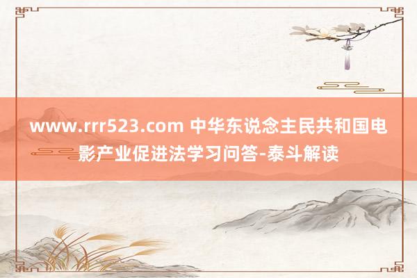 www.rrr523.com 中华东说念主民共和国电影产业促进法学习问答-泰斗解读