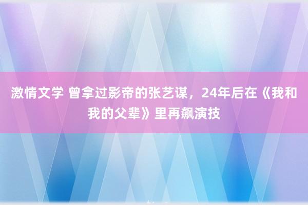 激情文学 曾拿过影帝的张艺谋，24年后在《我和我的父辈》里再飙演技