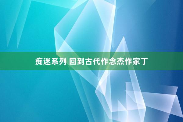 痴迷系列 回到古代作念杰作家丁