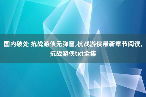 国内破处 抗战游侠无弹窗，抗战游侠最新章节阅读，抗战游侠txt全集