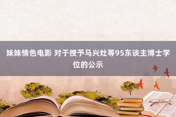 妹妹情色电影 对于授予马兴灶等95东谈主博士学位的公示