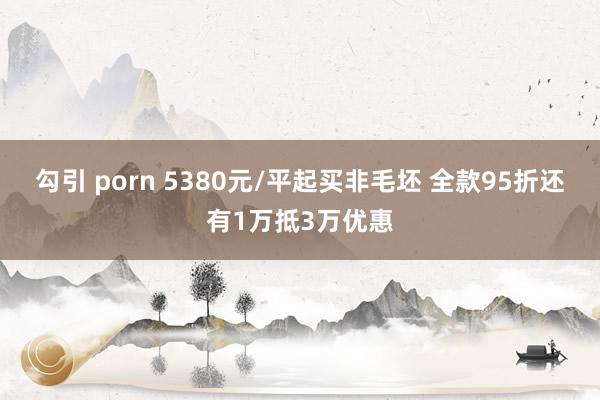 勾引 porn 5380元/平起买非毛坯 全款95折还有1万抵3万优惠