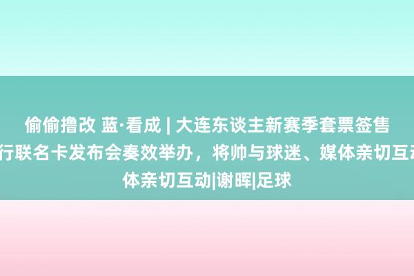 偷偷撸改 蓝·看成 | 大连东谈主新赛季套票签售会暨招商银行联名卡发布会奏效举办，将帅与球迷、媒体亲切互动|谢晖|足球