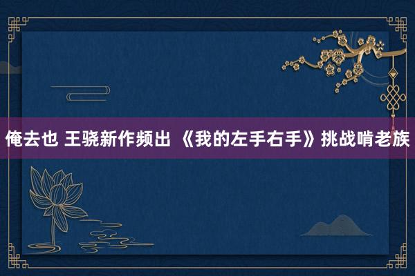 俺去也 王骁新作频出 《我的左手右手》挑战啃老族