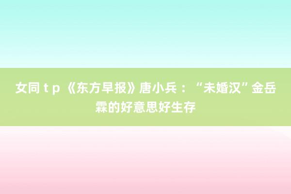 女同 t p 《东方早报》唐小兵 ：“未婚汉”金岳霖的好意思好生存