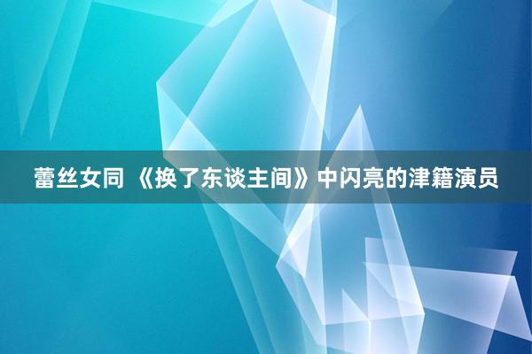 蕾丝女同 《换了东谈主间》中闪亮的津籍演员