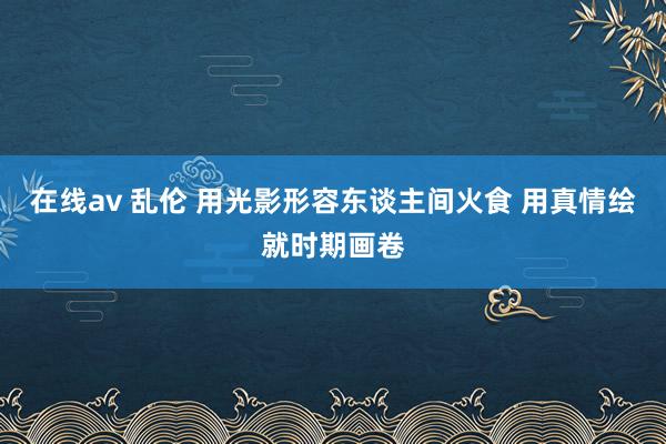 在线av 乱伦 用光影形容东谈主间火食 用真情绘就时期画卷