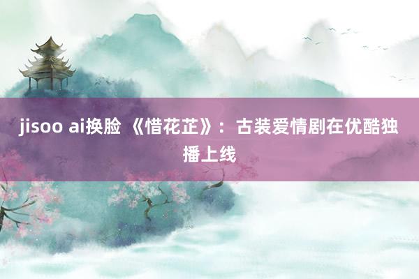 jisoo ai换脸 《惜花芷》：古装爱情剧在优酷独播上线