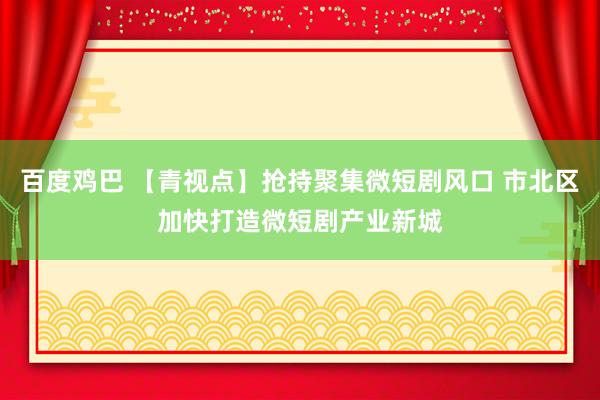 百度鸡巴 【青视点】抢持聚集微短剧风口 市北区加快打造微短剧产业新城