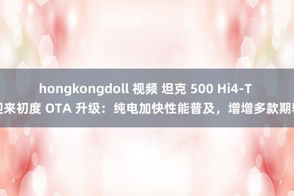 hongkongdoll 视频 坦克 500 Hi4-T 迎来初度 OTA 升级：纯电加快性能普及，增增多款期骗