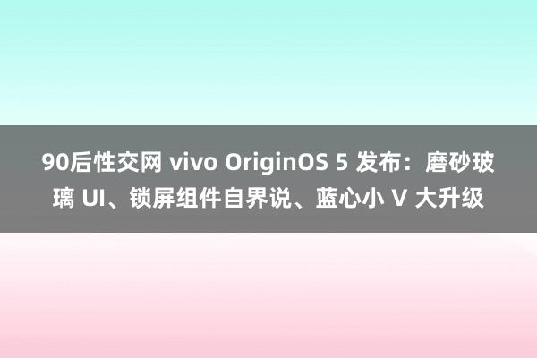 90后性交网 vivo OriginOS 5 发布：磨砂玻璃 UI、锁屏组件自界说、蓝心小 V 大升级