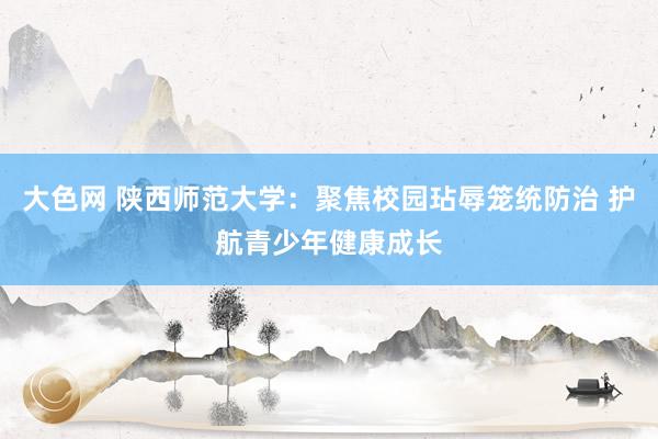 大色网 陕西师范大学：聚焦校园玷辱笼统防治 护航青少年健康成长