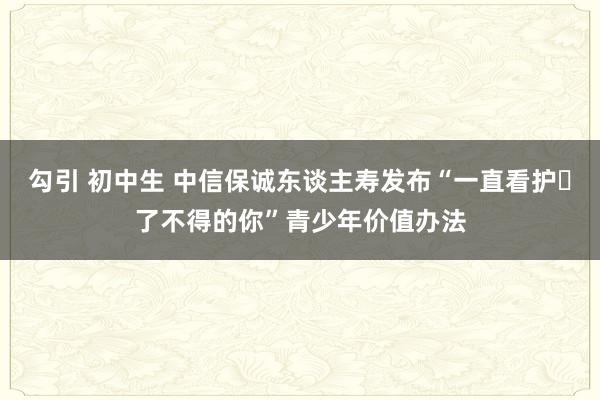 勾引 初中生 中信保诚东谈主寿发布“一直看护・了不得的你”青少年价值办法