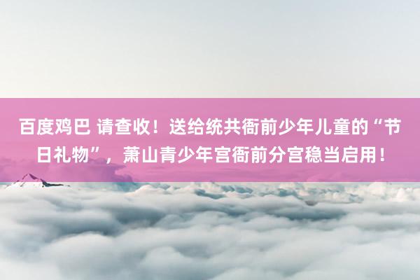 百度鸡巴 请查收！送给统共衙前少年儿童的“节日礼物”，萧山青少年宫衙前分宫稳当启用！