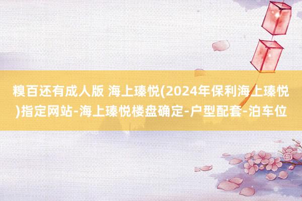 糗百还有成人版 海上瑧悦(2024年保利海上瑧悦)指定网站-海上瑧悦楼盘确定-户型配套-泊车位