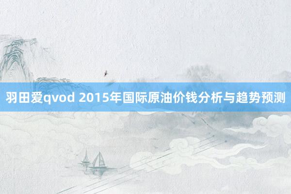 羽田爱qvod 2015年国际原油价钱分析与趋势预测