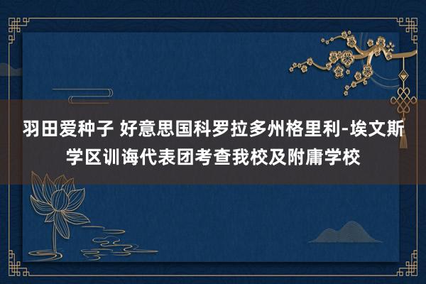 羽田爱种子 好意思国科罗拉多州格里利-埃文斯学区训诲代表团考查我校及附庸学校