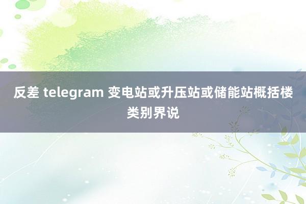 反差 telegram 变电站或升压站或储能站概括楼类别界说