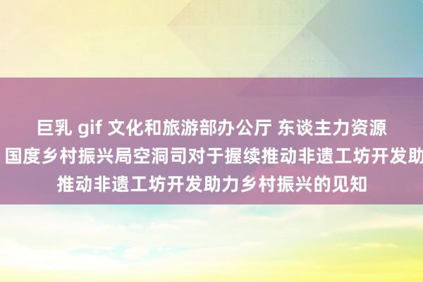 巨乳 gif 文化和旅游部办公厅 东谈主力资源社会保障部办公厅 国度乡村振兴局空洞司对于握续推动非遗工坊开发助力乡村振兴的见知