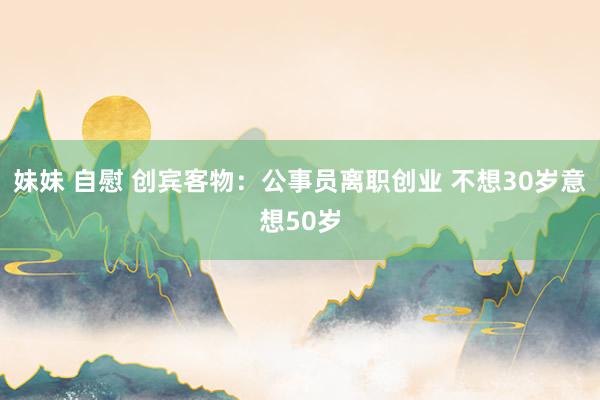 妹妹 自慰 创宾客物：公事员离职创业 不想30岁意想50岁