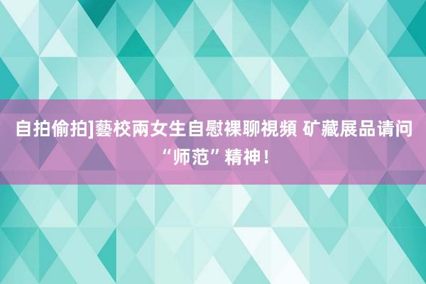 自拍偷拍]藝校兩女生自慰裸聊視頻 矿藏展品请问“师范”精神！