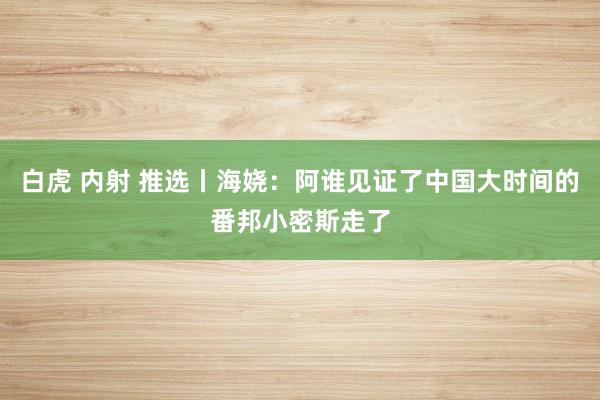 白虎 内射 推选丨海娆：阿谁见证了中国大时间的番邦小密斯走了