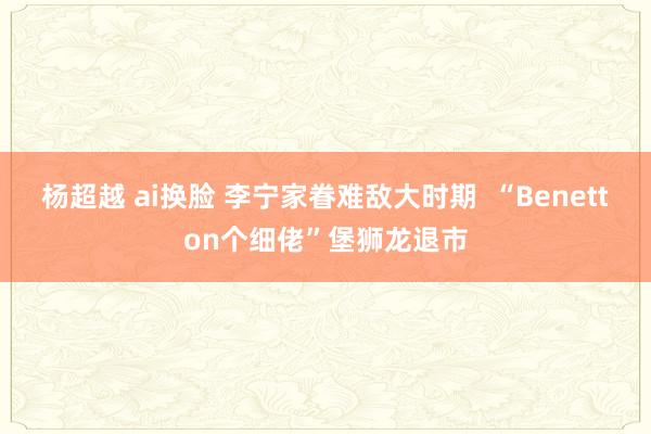 杨超越 ai换脸 李宁家眷难敌大时期  “Benetton个细佬”堡狮龙退市