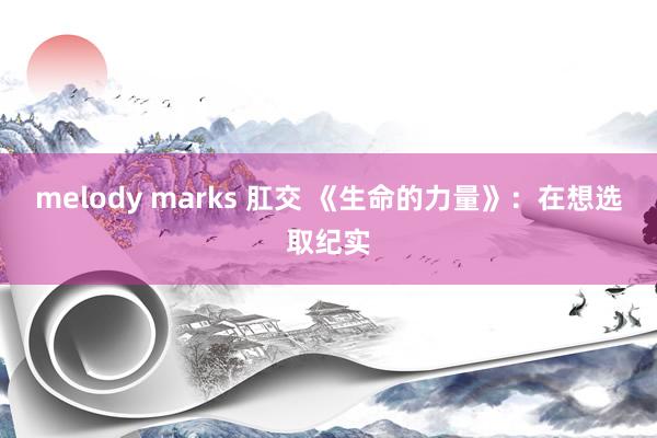 melody marks 肛交 《生命的力量》：在想选取纪实