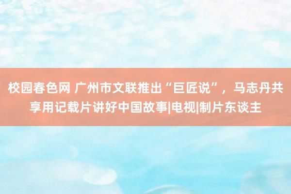 校园春色网 广州市文联推出“巨匠说”，马志丹共享用记载片讲好中国故事|电视|制片东谈主