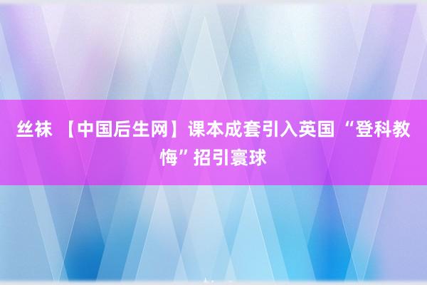 丝袜 【中国后生网】课本成套引入英国 “登科教悔”招引寰球