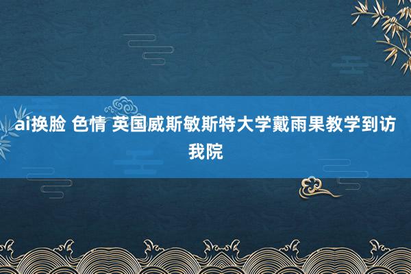 ai换脸 色情 英国威斯敏斯特大学戴雨果教学到访我院