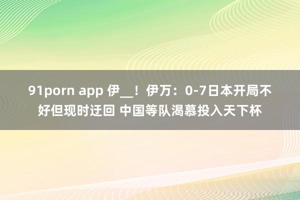 91porn app 伊__！伊万：0-7日本开局不好但现时迂回 中国等队渴慕投入天下杯