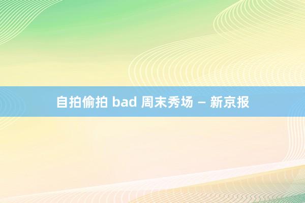 自拍偷拍 bad 周末秀场 — 新京报